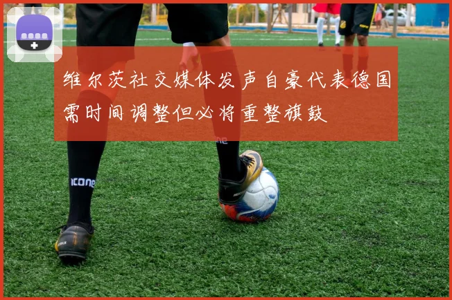 维尔茨社交媒体发声自豪代表德国需时间调整但必将重整旗鼓