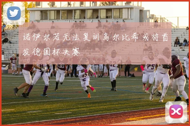 诺伊尔若无法复训乌尔比希或将首发德国杯决赛
