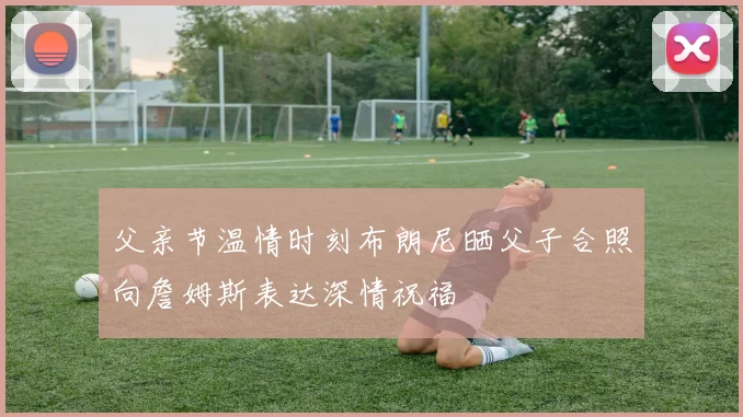 父亲节温情时刻布朗尼晒父子合照向詹姆斯表达深情祝福