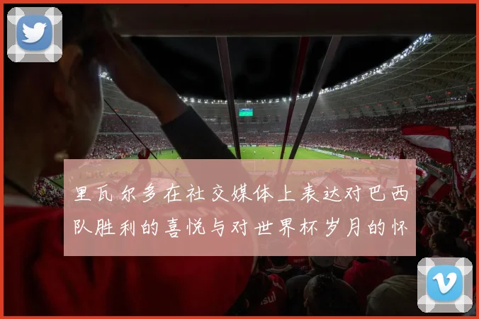 里瓦尔多在社交媒体上表达对巴西队胜利的喜悦与对世界杯岁月的怀念