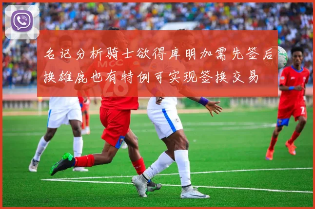 名记分析骑士欲得库明加需先签后换雄鹿也有特例可实现签换交易