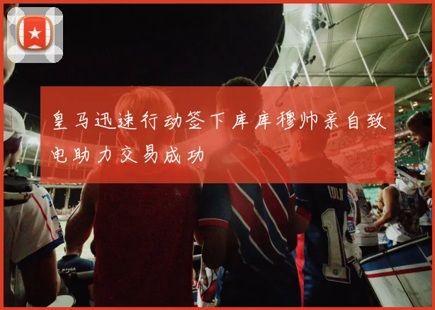 皇马迅速行动签下库库穆帅亲自致电助力交易成功