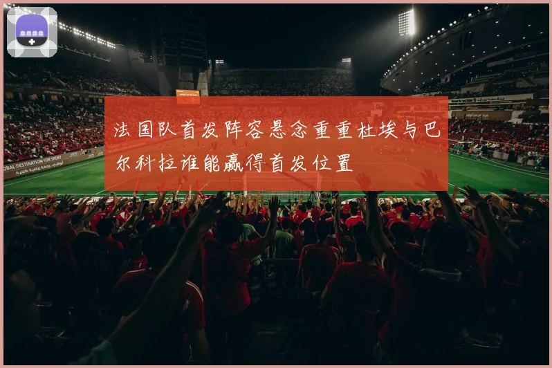 法国队首发阵容悬念重重杜埃与巴尔科拉谁能赢得首发位置