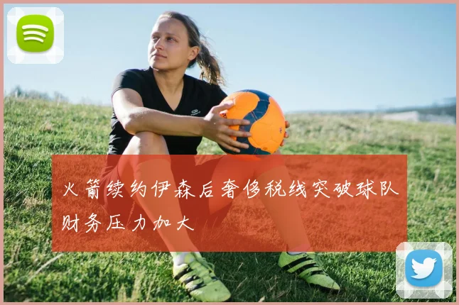 火箭续约伊森后奢侈税线突破球队财务压力加大