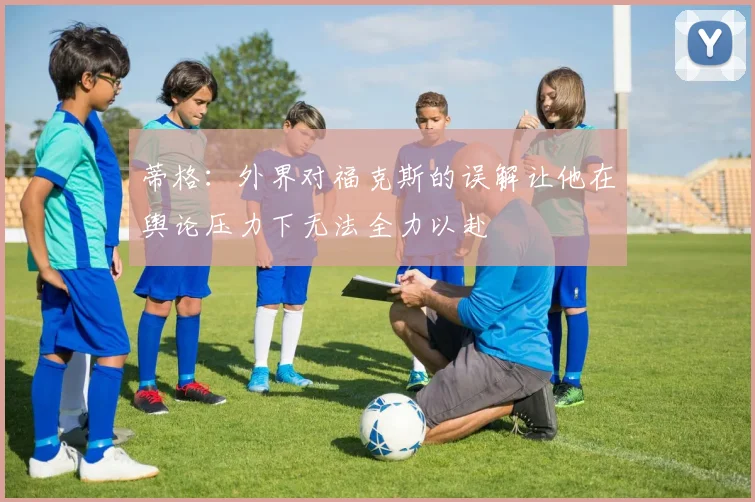 蒂格：外界对福克斯的误解让他在舆论压力下无法全力以赴