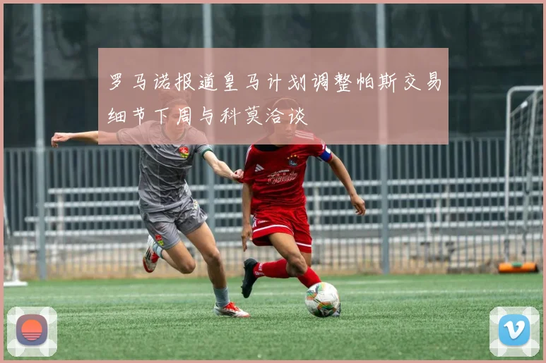 罗马诺报道皇马计划调整帕斯交易细节下周与科莫洽谈
