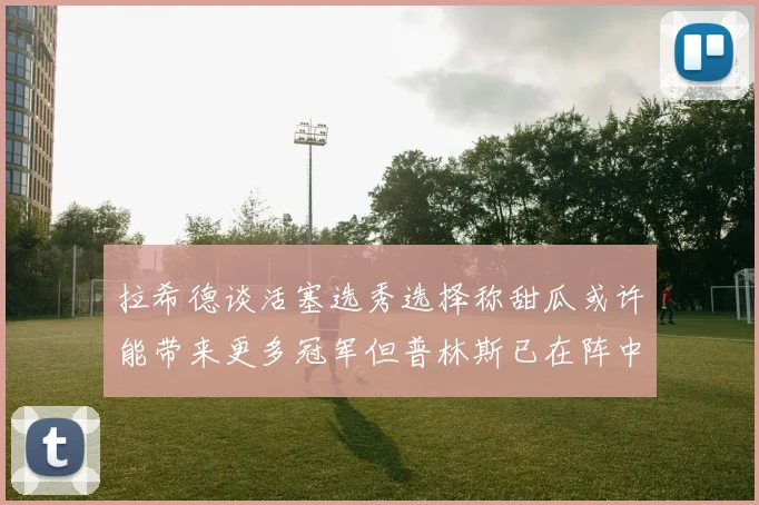 拉希德谈活塞选秀选择称甜瓜或许能带来更多冠军但普林斯已在阵中