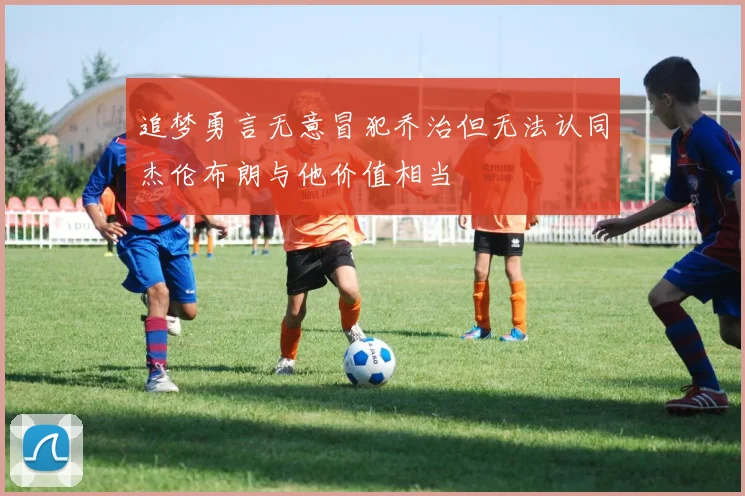 追梦勇言无意冒犯乔治但无法认同杰伦布朗与他价值相当