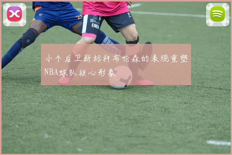 小个后卫新标杆布伦森的表现重塑NBA球队核心形象