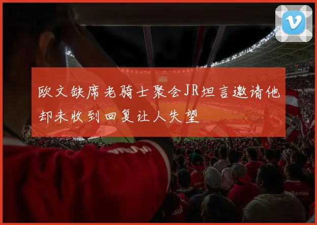 欧文缺席老骑士聚会JR坦言邀请他却未收到回复让人失望