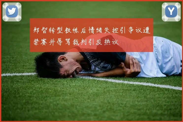 郑智转型教练后情绪失控引争议遭禁赛并辱骂裁判引发热议