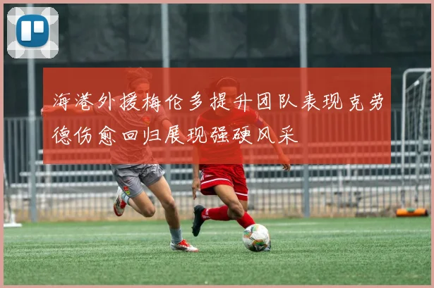 海港外援梅伦多提升团队表现克劳德伤愈回归展现强硬风采