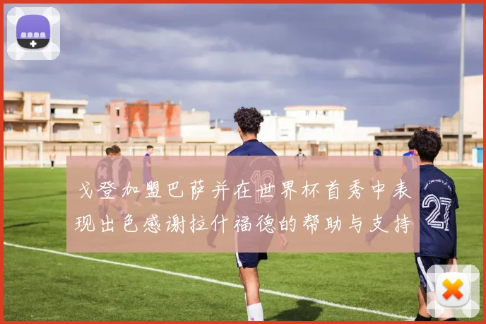 戈登加盟巴萨并在世界杯首秀中表现出色感谢拉什福德的帮助与支持