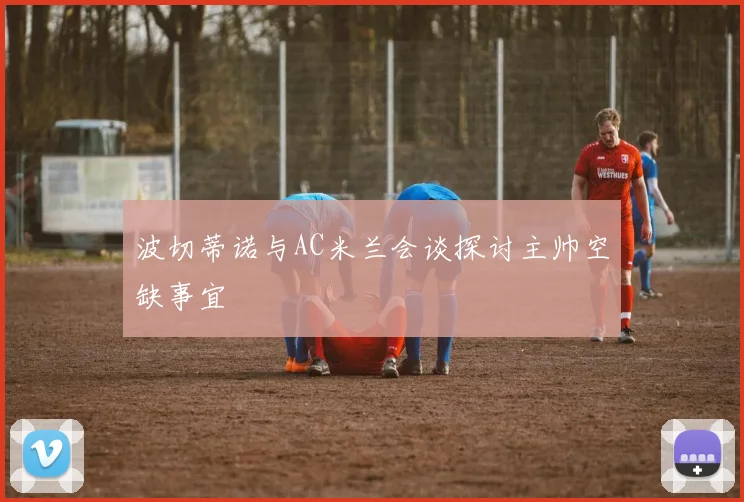 波切蒂诺与AC米兰会谈探讨主帅空缺事宜