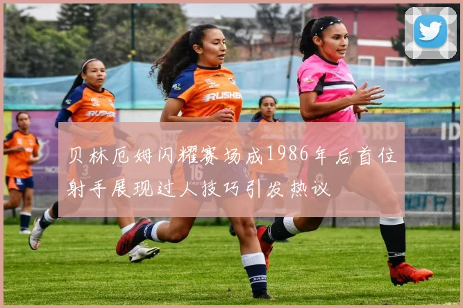 贝林厄姆闪耀赛场成1986年后首位射手展现过人技巧引发热议