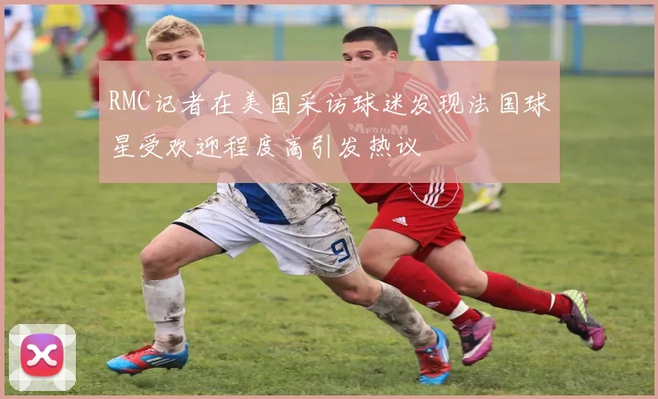 RMC记者在美国采访球迷发现法国球星受欢迎程度高引发热议