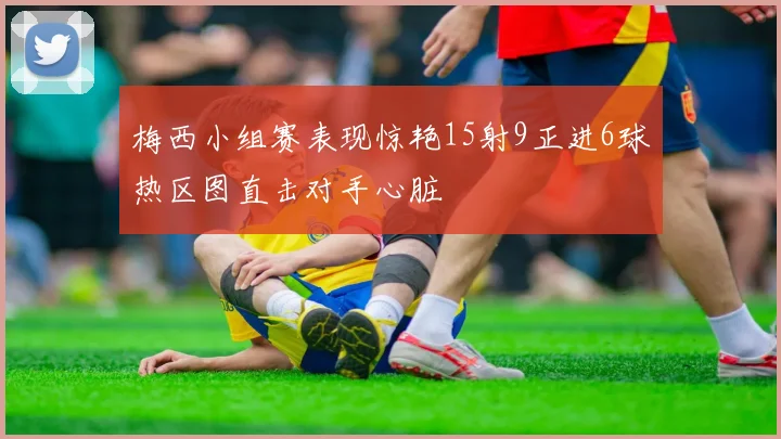 梅西小组赛表现惊艳15射9正进6球热区图直击对手心脏