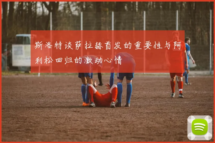 斯洛特谈萨拉赫首发的重要性与阿利松回归的激动心情