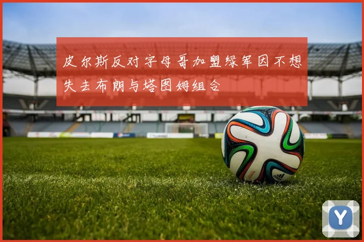 皮尔斯反对字母哥加盟绿军因不想失去布朗与塔图姆组合