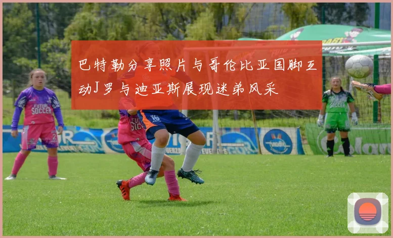 巴特勒分享照片与哥伦比亚国脚互动J罗与迪亚斯展现迷弟风采